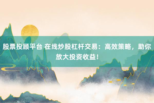 股票投顾平台 在线炒股杠杆交易：高效策略，助你放大投资收益！