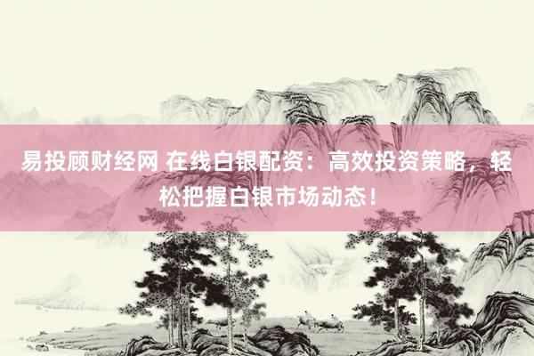 易投顾财经网 在线白银配资：高效投资策略，轻松把握白银市场动态！