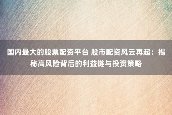 国内最大的股票配资平台 股市配资风云再起：揭秘高风险背后的利益链与投资策略