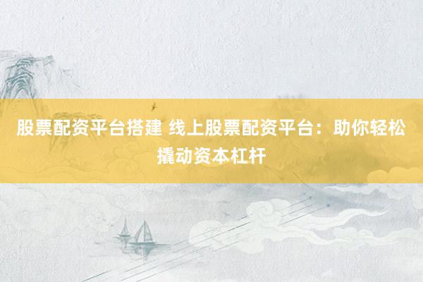 股票配资平台搭建 线上股票配资平台：助你轻松撬动资本杠杆