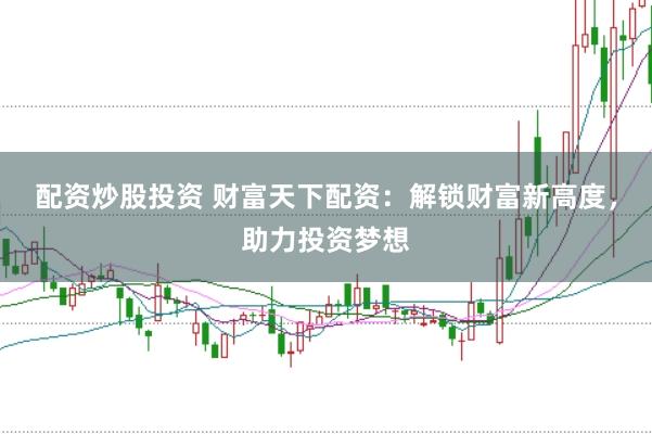 配资炒股投资 财富天下配资：解锁财富新高度，助力投资梦想
