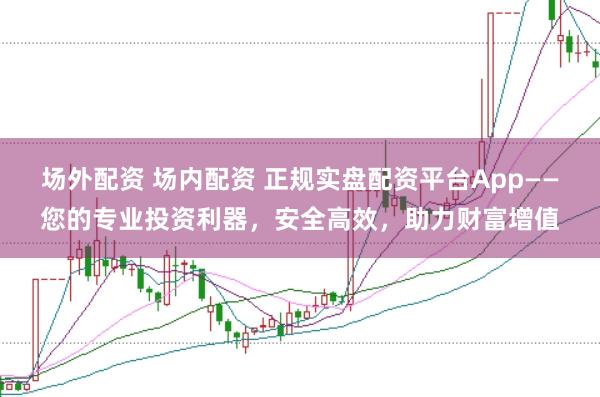 场外配资 场内配资 正规实盘配资平台App——您的专业投资利器，安全高效，助力财富增值