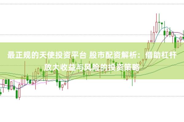 最正规的天使投资平台 股市配资解析：借助杠杆放大收益与风险的投资策略