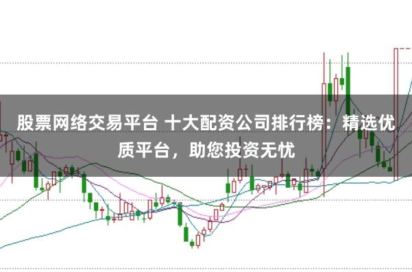 股票网络交易平台 十大配资公司排行榜：精选优质平台，助您投资无忧