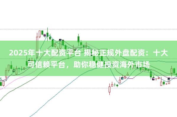 2025年十大配资平台 揭秘正规外盘配资：十大可信赖平台，助你稳健投资海外市场