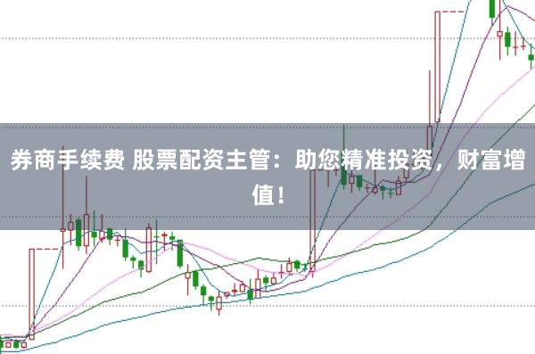 券商手续费 股票配资主管：助您精准投资，财富增值！