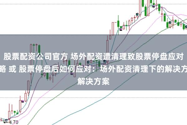 股票配资公司官方 场外配资遭清理致股票停盘应对策略 或 股票停盘后如何应对：场外配资清理下的解决方案