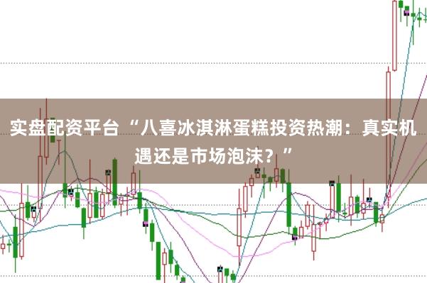 实盘配资平台 “八喜冰淇淋蛋糕投资热潮：真实机遇还是市场泡沫？”
