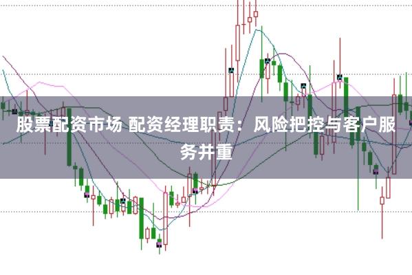 股票配资市场 配资经理职责：风险把控与客户服务并重