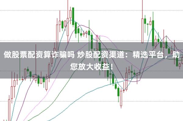 做股票配资算诈骗吗 炒股配资渠道：精选平台，助您放大收益！