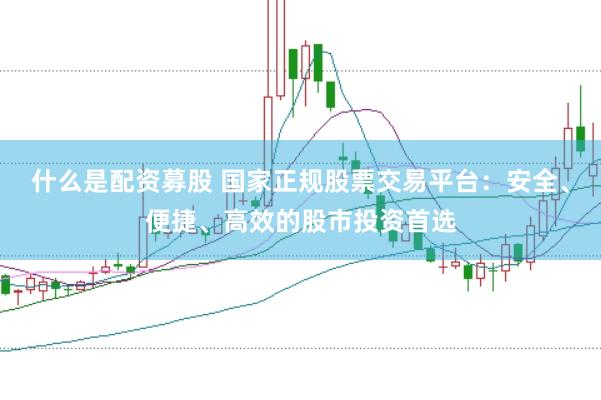 什么是配资募股 国家正规股票交易平台：安全、便捷、高效的股市投资首选