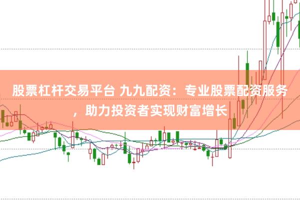 股票杠杆交易平台 九九配资：专业股票配资服务，助力投资者实现财富增长