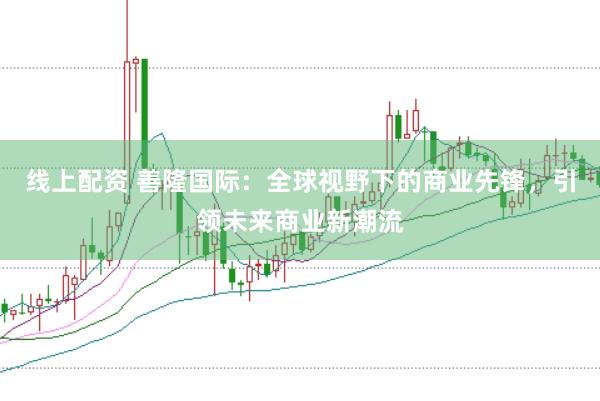 线上配资 善隆国际：全球视野下的商业先锋，引领未来商业新潮流