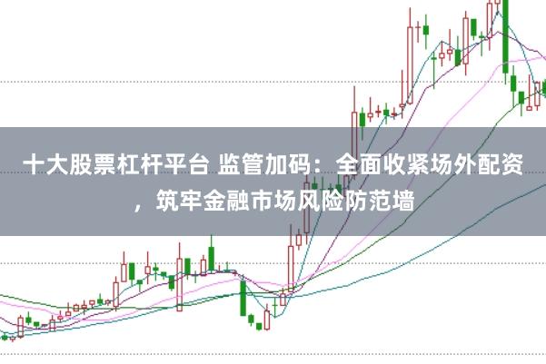 十大股票杠杆平台 监管加码：全面收紧场外配资，筑牢金融市场风险防范墙