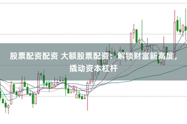 股票配资配资 大额股票配资：解锁财富新高度，撬动资本杠杆