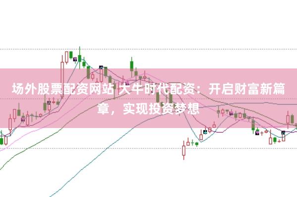 场外股票配资网站 大牛时代配资：开启财富新篇章，实现投资梦想