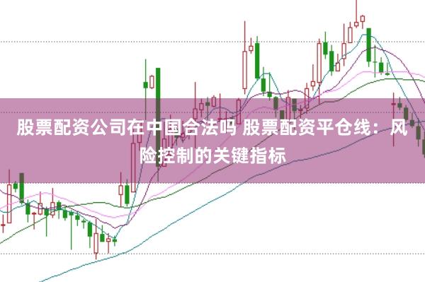 股票配资公司在中国合法吗 股票配资平仓线：风险控制的关键指标