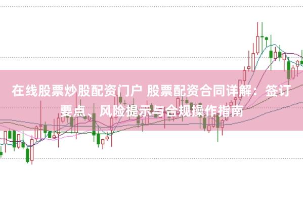 在线股票炒股配资门户 股票配资合同详解：签订要点、风险提示与合规操作指南
