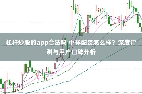 杠杆炒股的app合法吗 中祥配资怎么样？深度评测与用户口碑分析