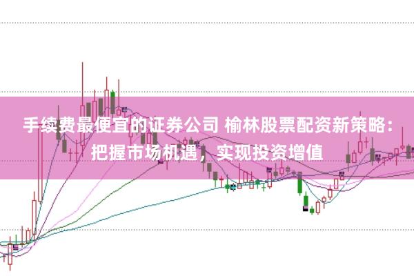 手续费最便宜的证券公司 榆林股票配资新策略：把握市场机遇，实现投资增值