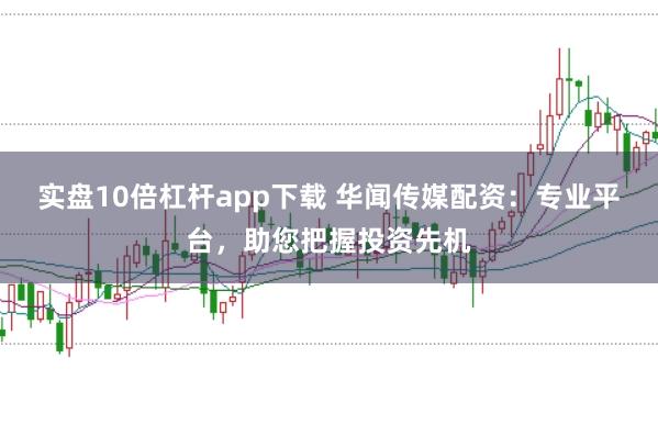实盘10倍杠杆app下载 华闻传媒配资：专业平台，助您把握投资先机