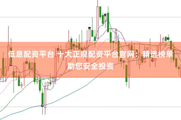 低息配资平台 十大正规配资平台官网：精选榜单助您安全投资