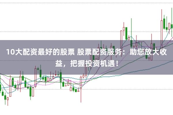 10大配资最好的股票 股票配资服务:助您放大收益,把握投资机遇!