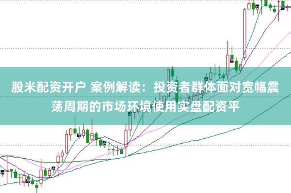股米配资开户 案例解读:投资者群体面对宽幅震荡周期的市场环境使用实盘配资平