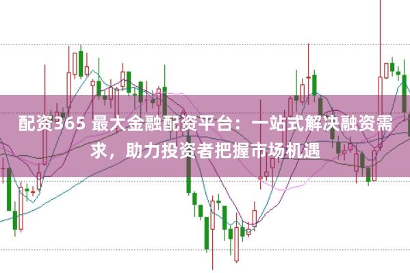 配资365 最大金融配资平台:一站式解决融资需求,助力投资者把握市场机遇