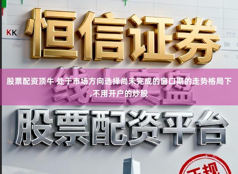 股票配资顶牛 处于市场方向选择尚未完成的窗口期的走势格局下，不用开户的炒股