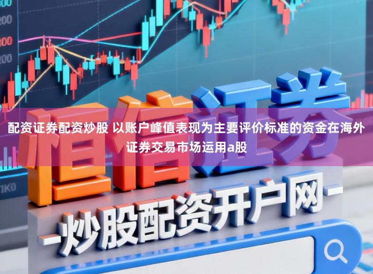配资证券配资炒股 以账户峰值表现为主要评价标准的资金在海外证券交易市场运用a股