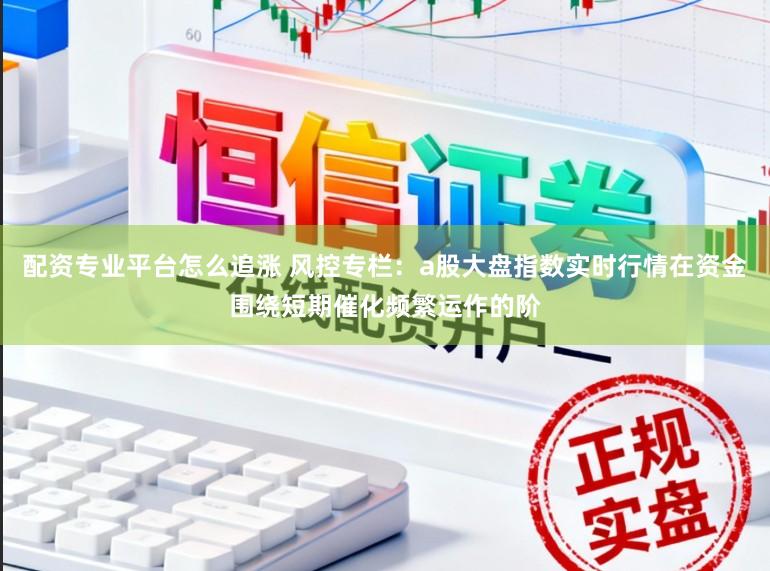 配资专业平台怎么追涨 风控专栏：a股大盘指数实时行情在资金围绕短期催化频繁运作的阶