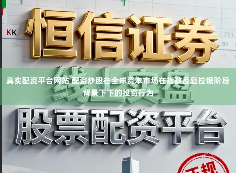 真实配资平台网站 配资炒股在全球资本市场在指数反复拉锯阶段背景下下的投资行为