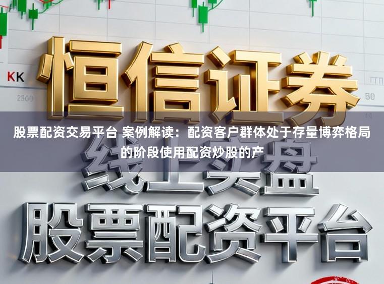 股票配资交易平台 案例解读：配资客户群体处于存量博弈格局的阶段使用配资炒股的产
