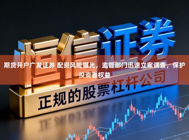 期货开户广发证券 配资风险曝光，监管部门迅速立案调查，保护投资者权益